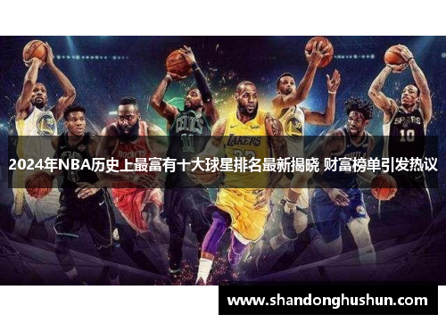 2024年NBA历史上最富有十大球星排名最新揭晓 财富榜单引发热议